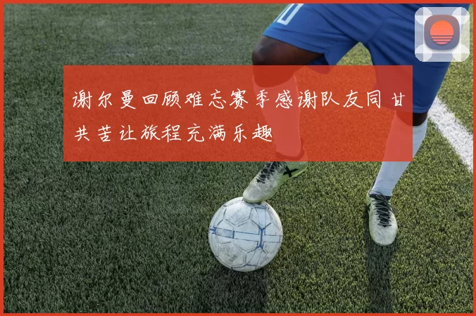 谢尔曼回顾难忘赛季感谢队友同甘共苦让旅程充满乐趣