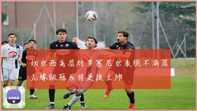 切尔西高层对罗塞尼尔表现不满若无缘欧冠或将更换主帅
