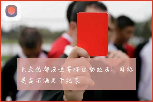 长友佑都谈世界杯出场经历：目标更高不满足于纪录