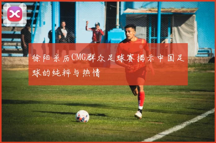 徐阳亲历CMG群众足球赛揭示中国足球的纯粹与热情