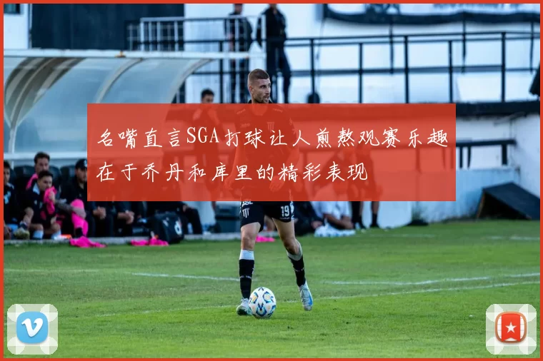 名嘴直言SGA打球让人煎熬观赛乐趣在于乔丹和库里的精彩表现