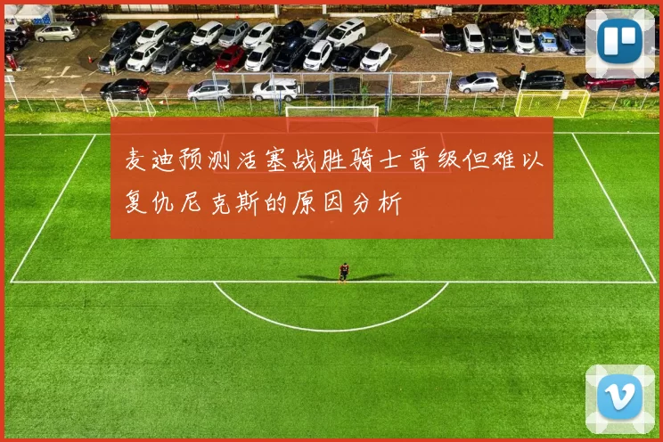 麦迪预测活塞战胜骑士晋级但难以复仇尼克斯的原因分析