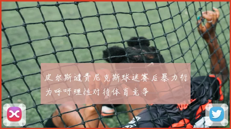 皮尔斯谴责尼克斯球迷赛后暴力行为呼吁理性对待体育竞争