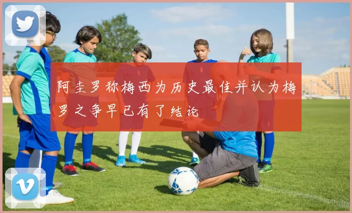 阿圭罗称梅西为历史最佳并认为梅罗之争早已有了结论