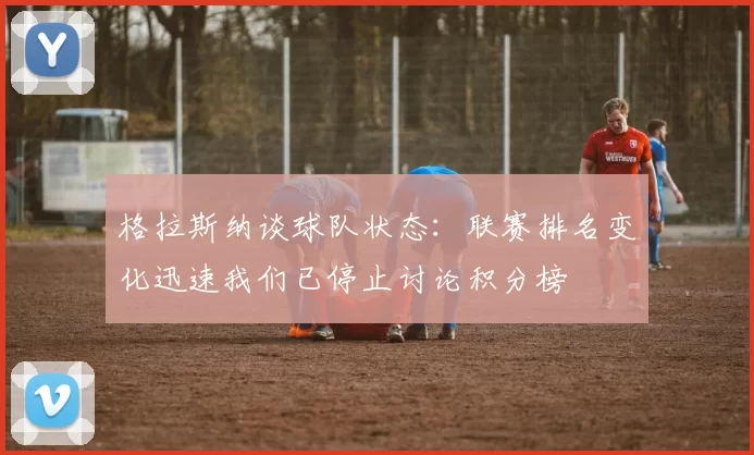 格拉斯纳谈球队状态：联赛排名变化迅速我们已停止讨论积分榜