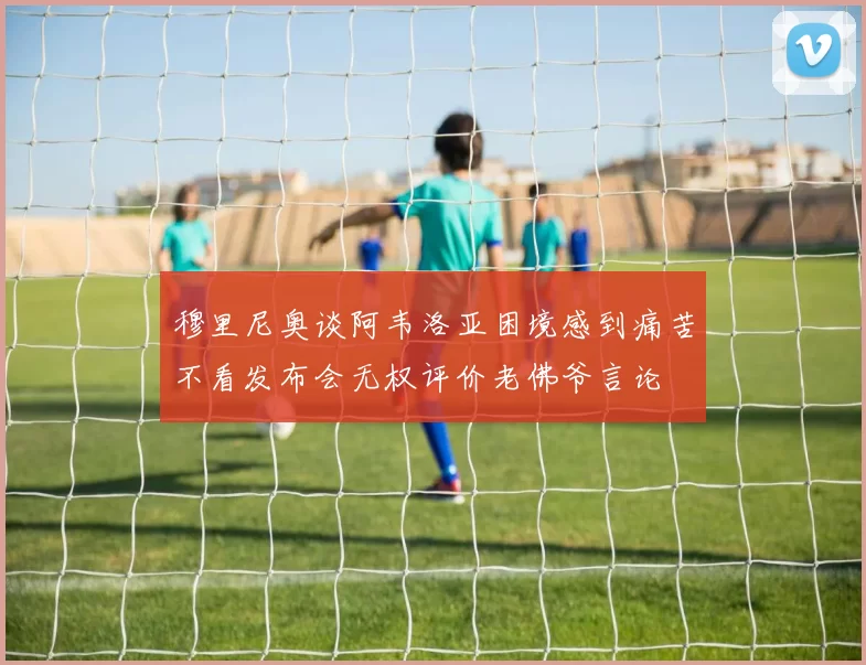 穆里尼奥谈阿韦洛亚困境感到痛苦不看发布会无权评价老佛爷言论