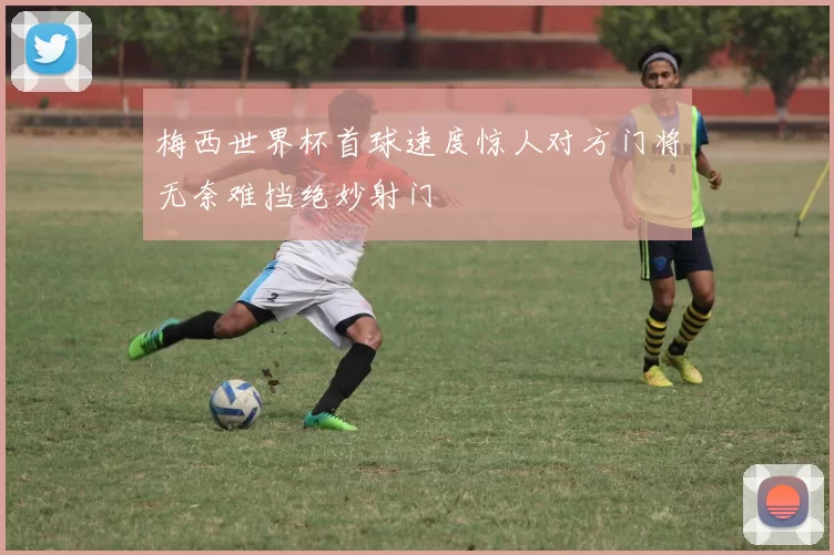 梅西世界杯首球速度惊人对方门将无奈难挡绝妙射门