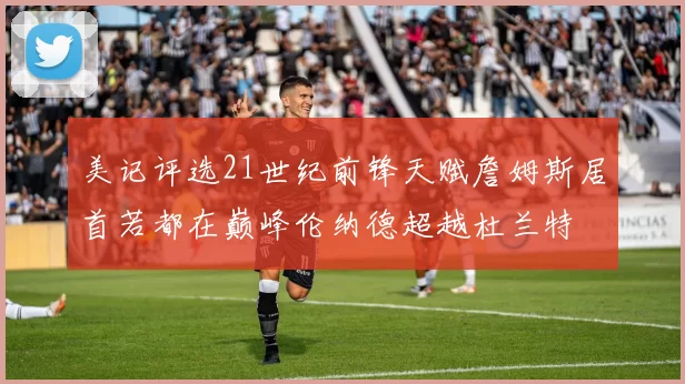 美记评选21世纪前锋天赋詹姆斯居首若都在巅峰伦纳德超越杜兰特