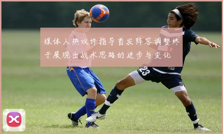 媒体人热议许指导首发阵容调整终于展现出战术思路的进步与变化