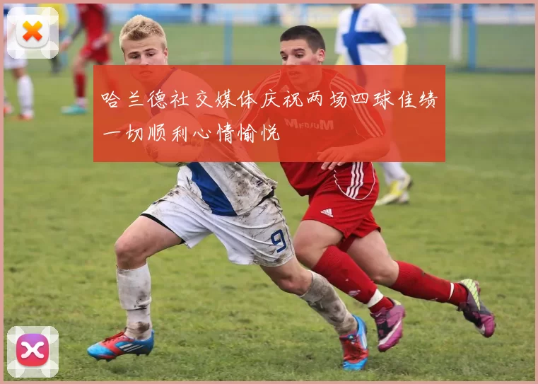 哈兰德社交媒体庆祝两场四球佳绩一切顺利心情愉悦