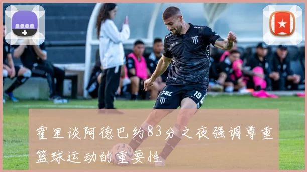 霍里谈阿德巴约83分之夜强调尊重篮球运动的重要性