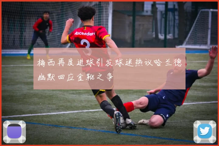 梅西再度进球引发球迷热议哈兰德幽默回应金靴之争