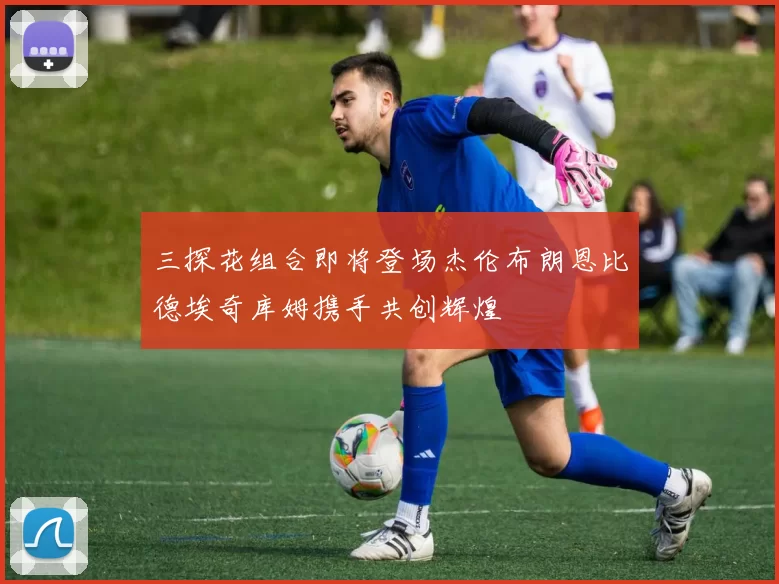 三探花组合即将登场杰伦布朗恩比德埃奇库姆携手共创辉煌