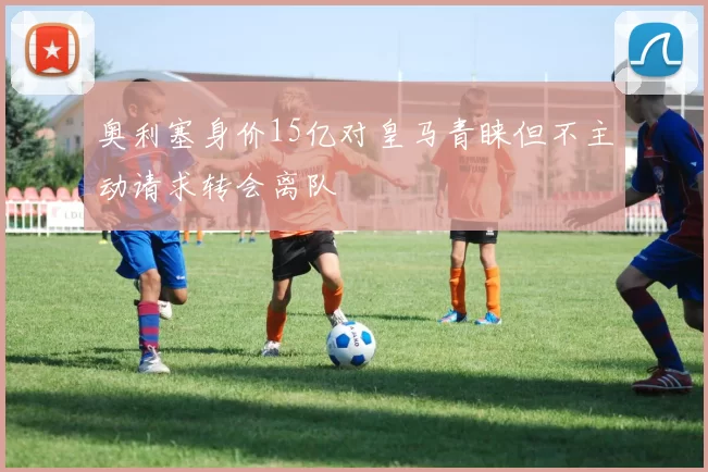 奥利塞身价15亿对皇马青睐但不主动请求转会离队