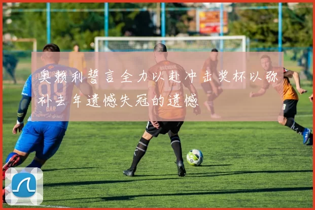 奥赖利誓言全力以赴冲击奖杯以弥补去年遗憾失冠的遗憾