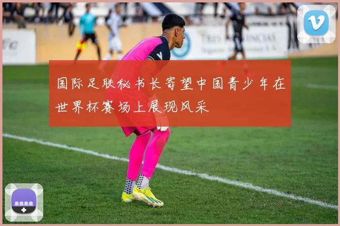 国际足联秘书长寄望中国青少年在世界杯赛场上展现风采